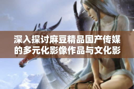深入探讨麻豆精品国产传媒的多元化影像作品与文化影响