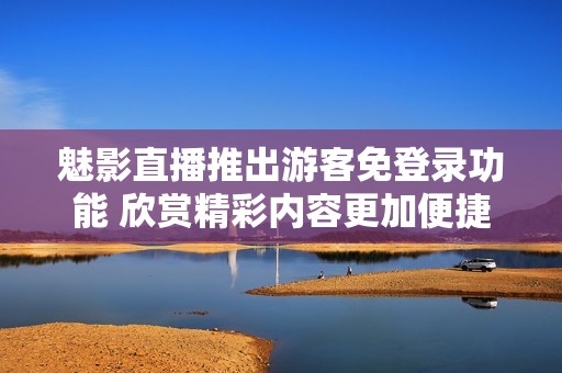 魅影直播推出游客免登录功能 欣赏精彩内容更加便捷