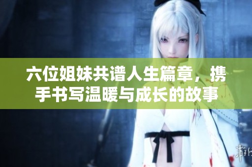 六位姐妹共谱人生篇章，携手书写温暖与成长的故事