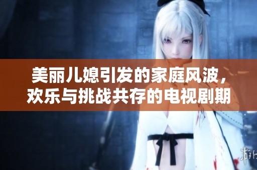 美丽儿媳引发的家庭风波，欢乐与挑战共存的电视剧期待观看