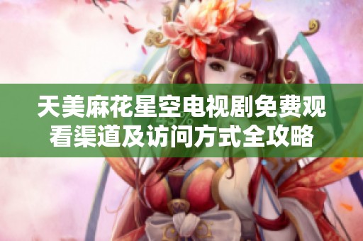 天美麻花星空电视剧免费观看渠道及访问方式全攻略