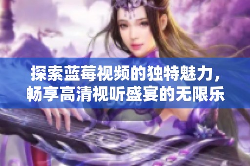 探索蓝莓视频的独特魅力，畅享高清视听盛宴的无限乐趣