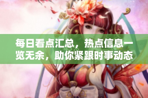 每日看点汇总，热点信息一览无余，助你紧跟时事动态