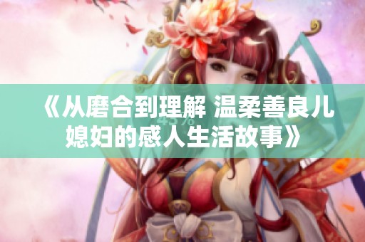 《从磨合到理解 温柔善良儿媳妇的感人生活故事》
