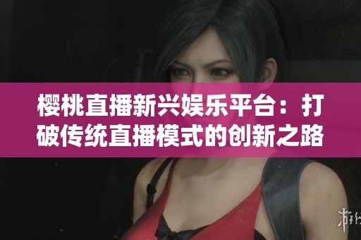 樱桃直播新兴娱乐平台：打破传统直播模式的创新之路