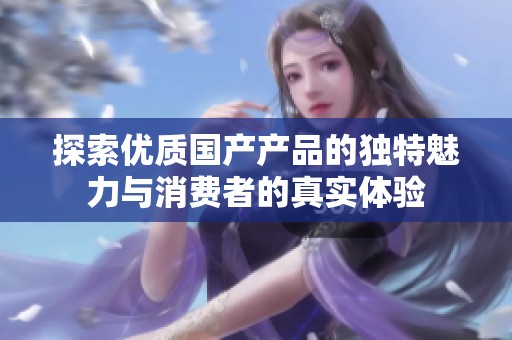 探索优质国产产品的独特魅力与消费者的真实体验