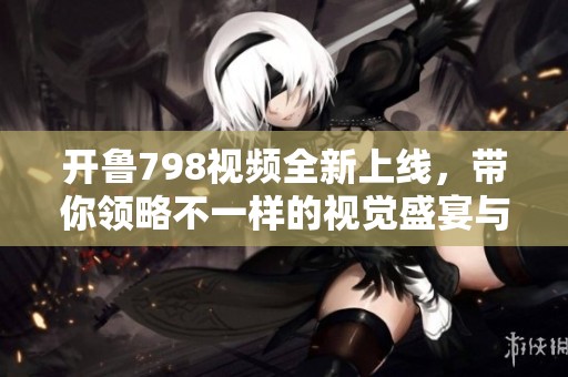 开鲁798视频全新上线，带你领略不一样的视觉盛宴与精彩内容