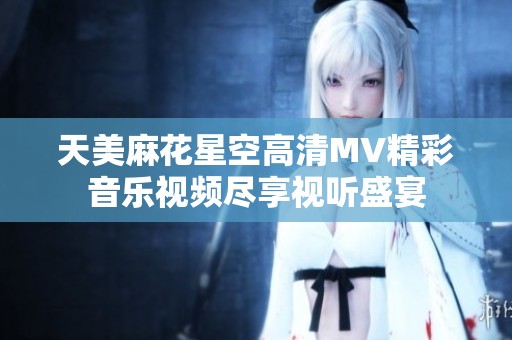 天美麻花星空高清MV精彩音乐视频尽享视听盛宴