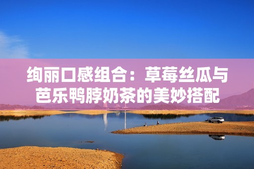 绚丽口感组合：草莓丝瓜与芭乐鸭脖奶茶的美妙搭配