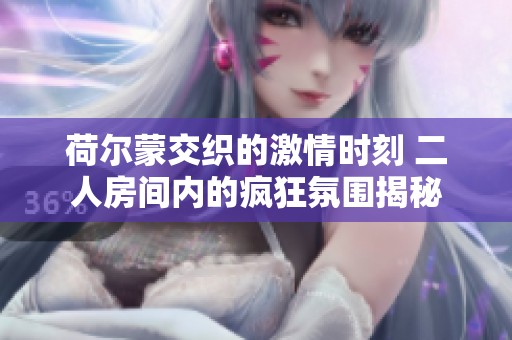 荷尔蒙交织的激情时刻 二人房间内的疯狂氛围揭秘