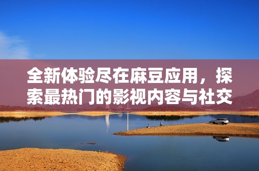全新体验尽在麻豆应用，探索最热门的影视内容与社交互动平台