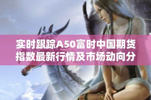 实时跟踪A50富时中国期货指数最新行情及市场动向分析