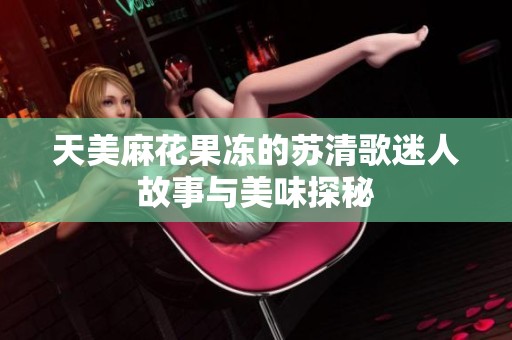 天美麻花果冻的苏清歌迷人故事与美味探秘