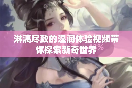 淋漓尽致的湿润体验视频带你探索新奇世界