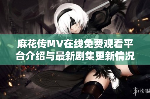 麻花传MV在线免费观看平台介绍与最新剧集更新情况