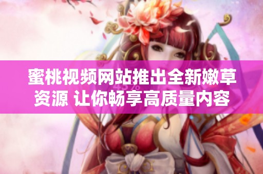 蜜桃视频网站推出全新嫩草资源 让你畅享高质量内容体验