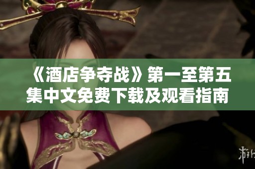 《酒店争夺战》第一至第五集中文免费下载及观看指南