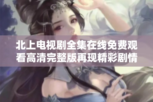 北上电视剧全集在线免费观看高清完整版再现精彩剧情