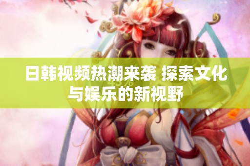 日韩视频热潮来袭 探索文化与娱乐的新视野
