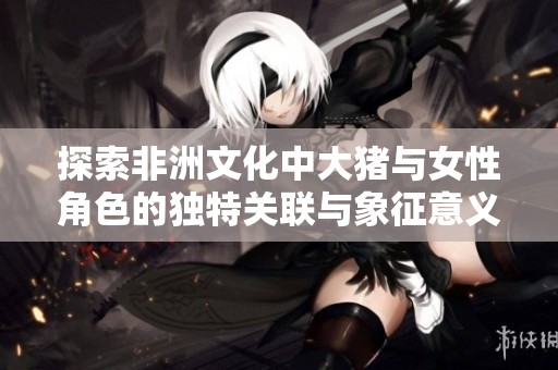 探索非洲文化中大猪与女性角色的独特关联与象征意义