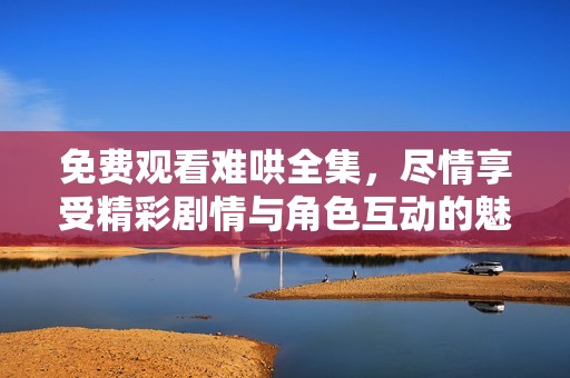 免费观看难哄全集，尽情享受精彩剧情与角色互动的魅力