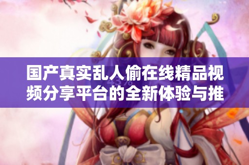 国产真实乱人偷在线精品视频分享平台的全新体验与推荐