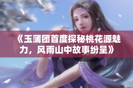 《玉蒲团首度探秘桃花源魅力，风雨山中故事纷呈》