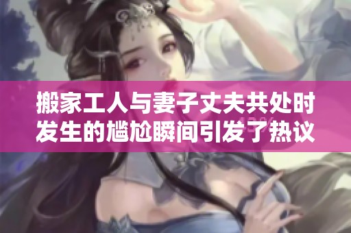搬家工人与妻子丈夫共处时发生的尴尬瞬间引发了热议