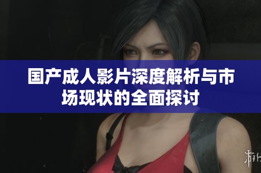 国产成人影片深度解析与市场现状的全面探讨