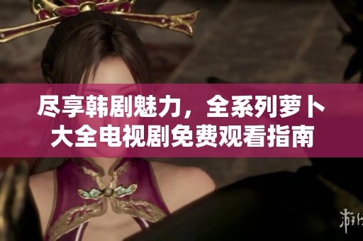 尽享韩剧魅力，全系列萝卜大全电视剧免费观看指南