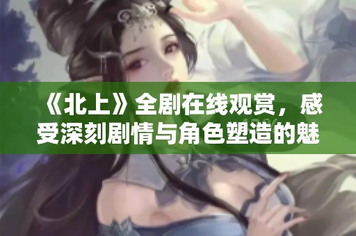 《北上》全剧在线观赏，感受深刻剧情与角色塑造的魅力