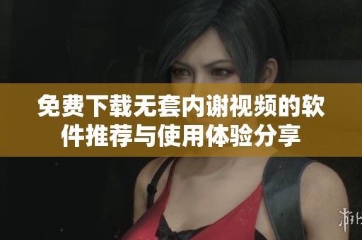 免费下载无套内谢视频的软件推荐与使用体验分享