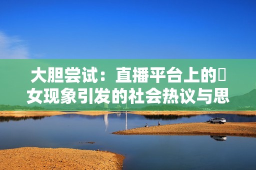 大胆尝试：直播平台上的祼女现象引发的社会热议与思考