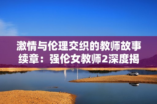 激情与伦理交织的教师故事续章：强伦女教师2深度揭秘