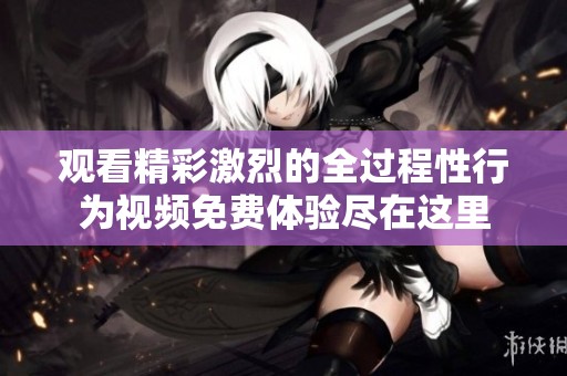 观看精彩激烈的全过程性行为视频免费体验尽在这里