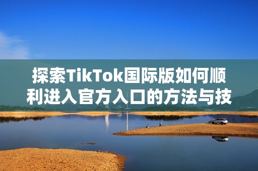 探索TikTok国际版如何顺利进入官方入口的方法与技巧