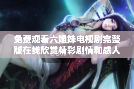 免费观看六姐妹电视剧完整版在线欣赏精彩剧情和感人故事