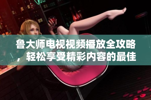 鲁大师电视视频播放全攻略，轻松享受精彩内容的最佳选择