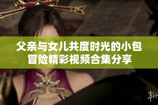 父亲与女儿共度时光的小包冒险精彩视频合集分享