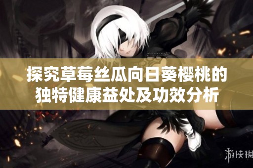 探究草莓丝瓜向日葵樱桃的独特健康益处及功效分析