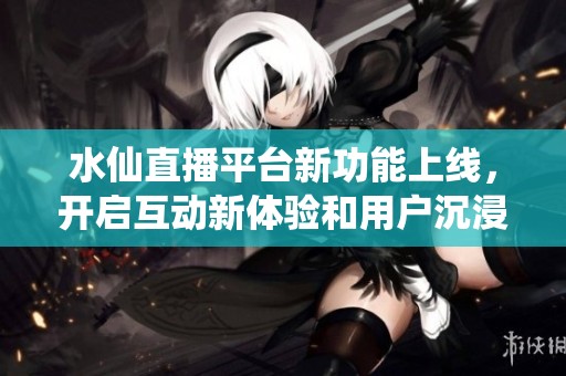 水仙直播平台新功能上线，开启互动新体验和用户沉浸感