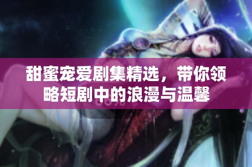甜蜜宠爱剧集精选，带你领略短剧中的浪漫与温馨