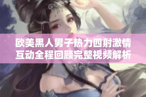 欧美黑人男子热力四射激情互动全程回顾完整视频解析