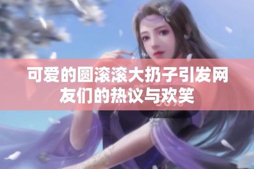 可爱的圆滚滚大扔子引发网友们的热议与欢笑