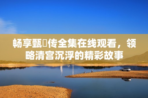 畅享甄嬛传全集在线观看，领略清宫沉浮的精彩故事