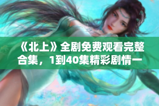《北上》全剧免费观看完整合集，1到40集精彩剧情一网打尽