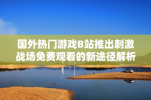 国外热门游戏B站推出刺激战场免费观看的新途径解析