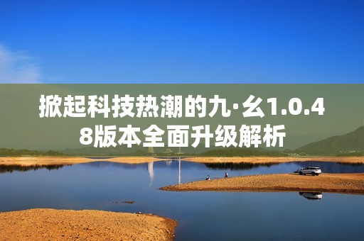 掀起科技热潮的九·幺1.0.48版本全面升级解析
