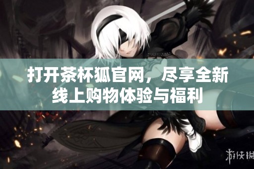 打开茶杯狐官网，尽享全新线上购物体验与福利