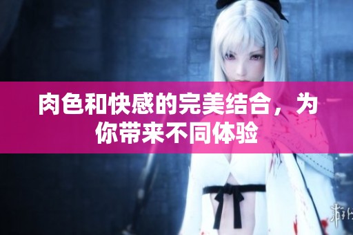 肉色和快感的完美结合，为你带来不同体验